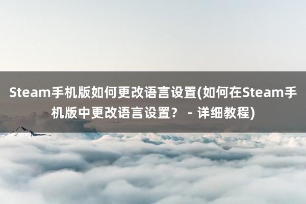 Steam手机版如何更改语言设置(如何在Steam手机版中更改语言设置？ - 详细教程)